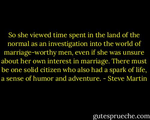 So she viewed time spent in the land of the normal as an investigation into the world of marriage-worthy men, even if she was unsure about her own interest in marriage. There must be one solid citizen who also had a spark of life, a sense of humor and adventure. - Steve Martin