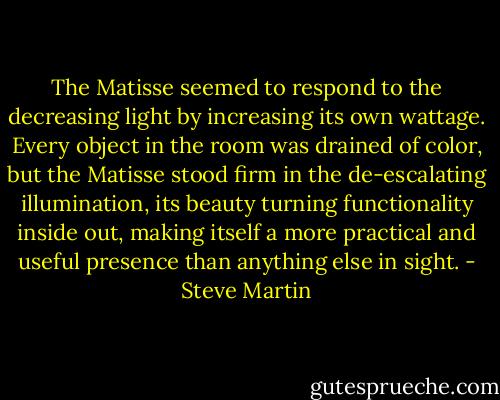 The Matisse seemed to respond to the decreasing light by increasing its own wattage. Every object in the room was drained of color, but the Matisse stood firm in the de-escalating illumination, its beauty turning functionality inside out, making itself a more practical and useful presence than anything else in sight. - Steve Martin