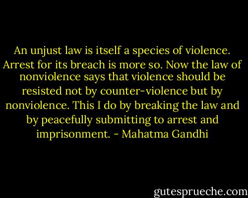 An unjust law is itself a species of violence. Arrest for its breach is more so. Now the law of nonviolence says that violence should be resisted not by counter-violence but by nonviolence. This I do by breaking the law and by peacefully submitting to arrest and imprisonment. - Mahatma Gandhi