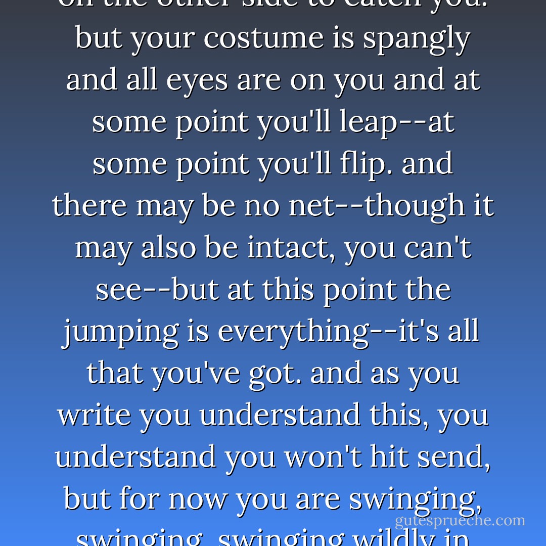 writing, you are a girl on a trapeze, swinging high in the air. you know there is no one on the other side to catch you. but your costume is spangly and all eyes are on you and at some point you'll leap--at some point you'll flip. and there may be no net--though it may also be intact, you can't see--but at this point the jumping is everything--it's all that you've got. and as you write you understand this, you understand you won't hit send, but for now you are swinging, swinging, swinging wildly in the air. your eyes are open, your arms are outstretched. - Terra Elan McVoy