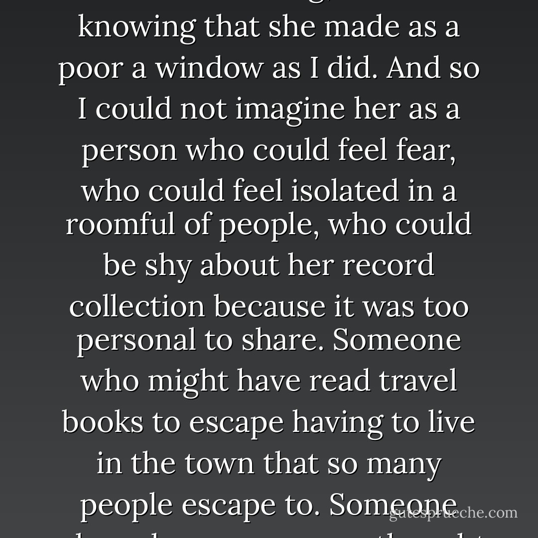 All along — not only since she left, but for a decade before — I had been imagining her without listening, without knowing that she made as a poor a window as I did. And so I could not imagine her as a person who could feel fear, who could feel isolated in a roomful of people, who could be shy about her record collection because it was too personal to share. Someone who might have read travel books to escape having to live in the town that so many people escape to. Someone who — because no one thought she was a person — had no one to really talk to. - John Green