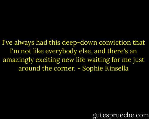 I've always had this deep-down conviction that I'm not like everybody else, and there's an amazingly exciting new life waiting for me just around the corner. - Sophie Kinsella