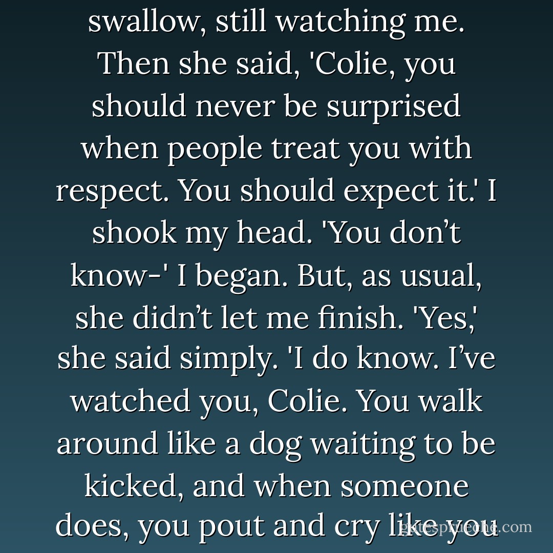 Why are you being so nice to me?' I asked her.<br />'You know,' she said, 'when you say stuff like that I just want to slap you.'<br />'What?'<br />'You heard me.' She picked up her beer and took a swallow, still watching me. Then she said, 'Colie, you should never be surprised when people treat you with respect. You should expect it.'<br />I shook my head. 'You don’t know-' I began. But, as usual, she didn’t let me finish.<br />'Yes,' she said simply. 'I do know. I’ve watched you, Colie. You walk around like a dog waiting to be kicked, and when someone does, you pout and cry like you didn’t deserve it.'<br />'No one deserves to be kicked,' I said.<br />'I disagree,' she said flatly. 'You do if you don’t think you’re worth any better. - Sarah Dessen