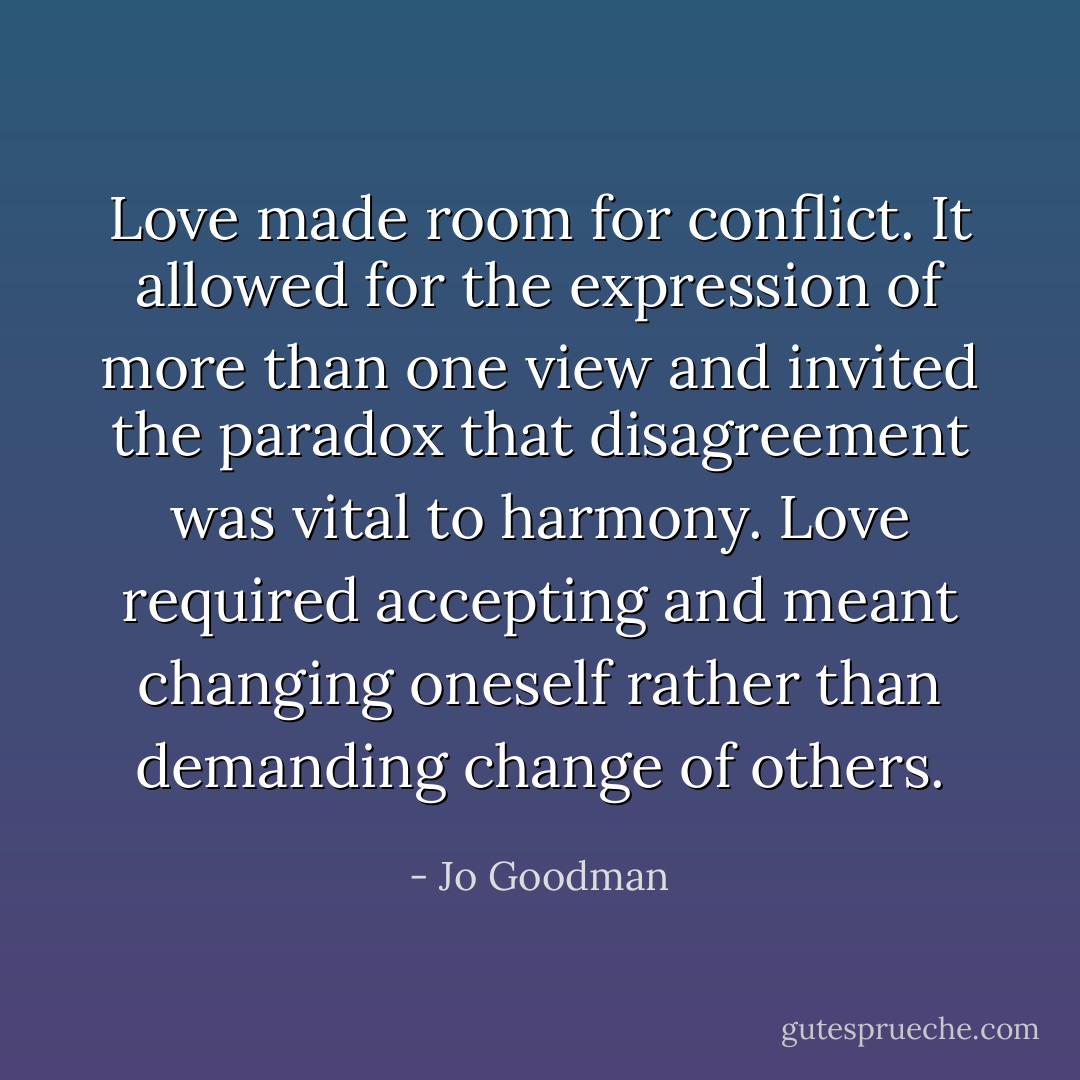 Love made room for conflict. It allowed for the expression of more than one view and invited the paradox that disagreement was vital to harmony. Love required accepting and meant changing oneself rather than demanding change of others. - Jo Goodman