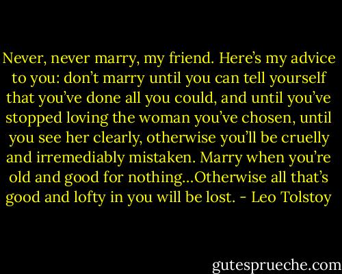 Never, never marry, my friend. Here’s my advice to you: don’t marry until you can tell yourself that you’ve done all you could, and until you’ve stopped loving the woman you’ve chosen, until you see her clearly, otherwise you’ll be cruelly and irremediably mistaken. Marry when you’re old and good for nothing…Otherwise all that’s good and lofty in you will be lost. - Leo Tolstoy