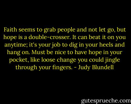 Faith seems to grab people and not let go, but hope is a double-crosser. It can beat it on you anytime; it's your job to dig in your heels and hang on. Must be nice to have hope in your pocket, like loose change you could jingle through your fingers. - Judy Blundell