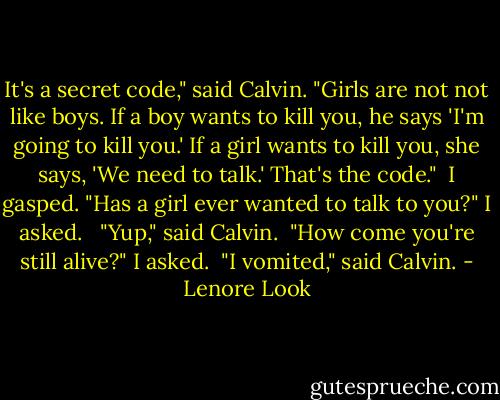 It's a secret code," said Calvin. "Girls are not not like boys. If a boy wants to kill you, he says 'I'm going to kill you.' If a girl wants to kill you, she says, 'We need to talk.' That's the code."<br /><br />I gasped. "Has a girl ever wanted to talk to you?" I asked. <br /><br />"Yup," said Calvin.<br /><br />"How come you're still alive?" I asked.<br /><br />"I vomited," said Calvin. - Lenore Look