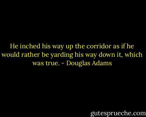 He inched his way up the corridor as if he would rather be yarding his way down it, which was true. - Douglas Adams