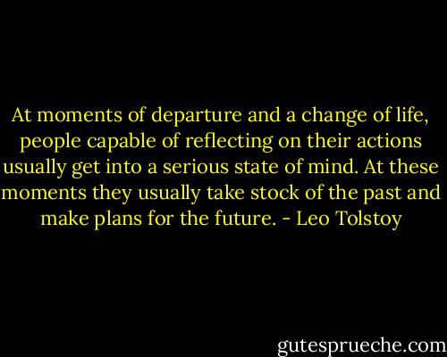 At moments of departure and a change of life, people capable of reflecting on their actions usually get into a serious state of mind. At these moments they usually take stock of the past and make plans for the future. - Leo Tolstoy