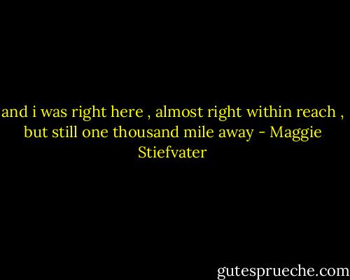 and i was right here , almost right within reach , but still one thousand mile away - Maggie Stiefvater