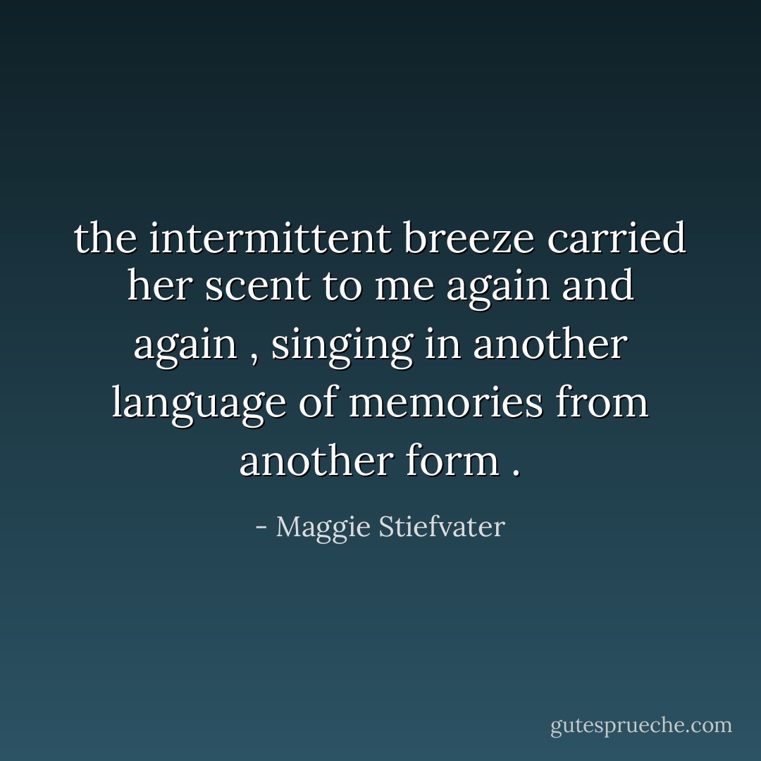 the intermittent breeze carried her scent to me again and again , singing in another language of memories from another form . - Maggie Stiefvater