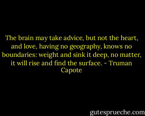 The brain may take advice, but not the heart, and love, having no geography, knows no boundaries: weight and sink it deep, no matter, it will rise and find the surface. - Truman Capote