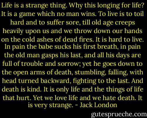 Life is a strange thing. Why this longing for life? It is a game which no man wins. To live is to toil hard and to suffer sore, till old age creeps heavily upon us and we throw down our hands on the cold ashes of dead fires. It is hard to live. In pain the babe sucks his first breath, in pain the old man gasps his last, and all his days are full of trouble and sorrow; yet he goes down to the open arms of death, stumbling, falling, with head turned backward, fighting to the last. And death is kind. It is only life and the things of life that hurt. Yet we love life and we hate death. It is very strange. - Jack London