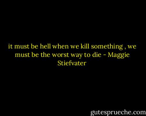 it must be hell when we kill something , we must be the worst way to die - Maggie Stiefvater