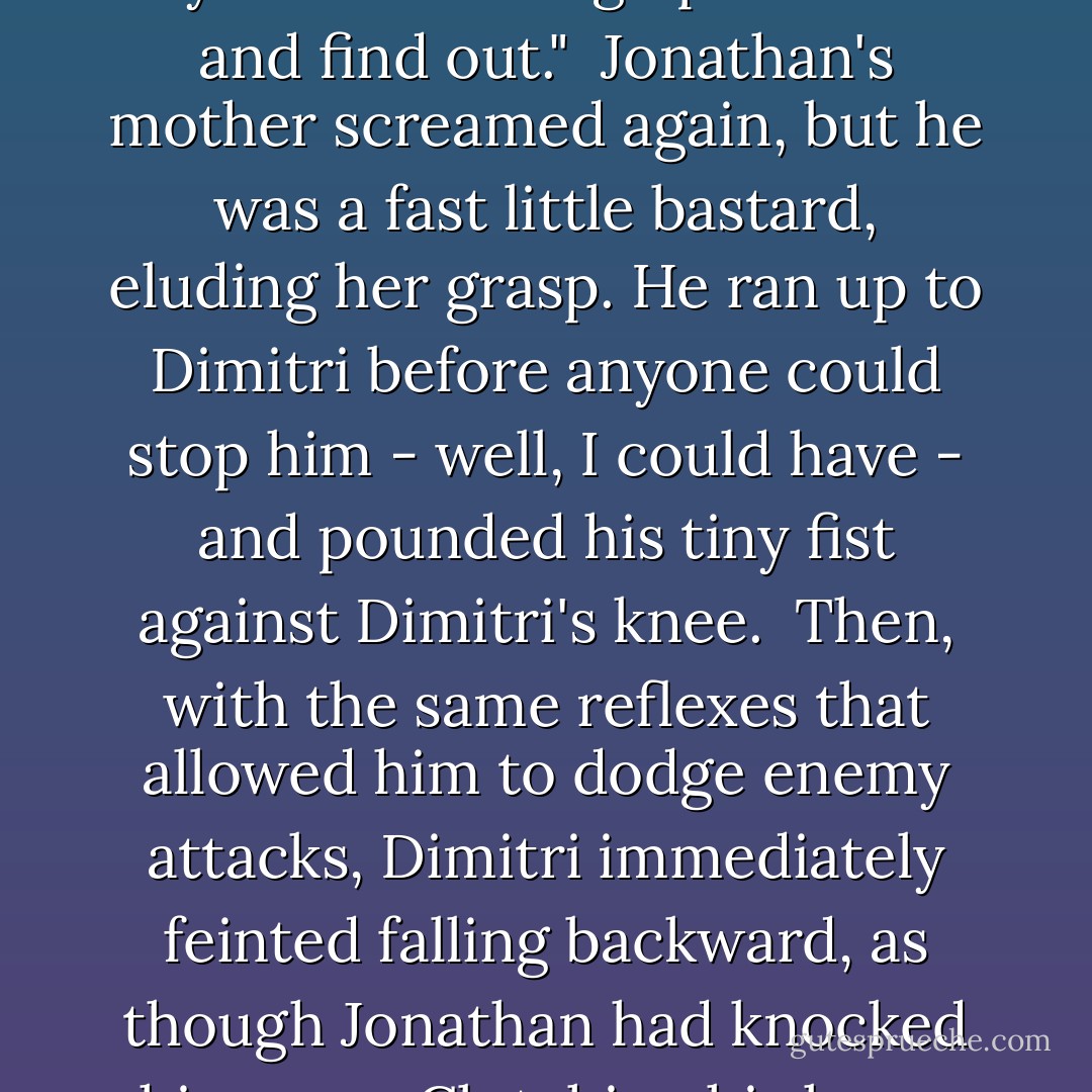 And then, being Rose Hathaway, I said something I really shouldn't have to the boy. "You should go punch him and find out."<br /><br />Jonathan's mother screamed again, but he was a fast little bastard, eluding her grasp. He ran up to Dimitri before anyone could stop him - well, I could have - and pounded his tiny fist against Dimitri's knee.<br /><br />Then, with the same reflexes that allowed him to dodge enemy attacks, Dimitri immediately feinted falling backward, as though Jonathan had knocked him over. Clutching his knee, Dimitri groaned as though he were in terrible pain. - Richelle Mead