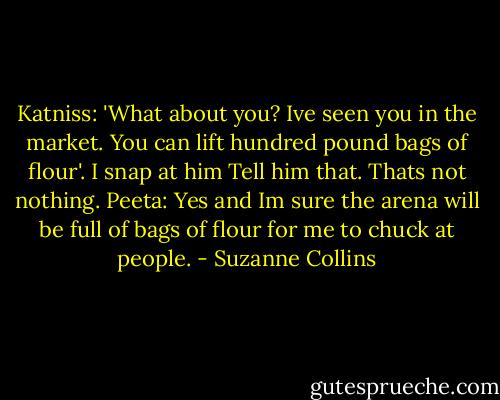 Katniss: 'What about you? Ive seen you in the market. You can lift hundred pound bags of flour'. I snap at him<br />Tell him that. Thats not nothing.<br />Peeta: Yes and Im sure the arena will be full of bags of flour for me to chuck at people. - Suzanne Collins