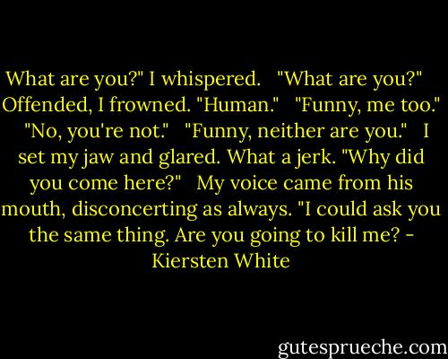 What are you?" I whispered.<br /><br /> "What are you?" <br /><br /> Offended, I frowned. "Human."<br /><br /> "Funny, me too."<br /><br /> "No, you're not."<br /><br /> "Funny, neither are you."<br /><br /> I set my jaw and glared. What a jerk. "Why did you come here?"<br /><br /> My voice came from his mouth, disconcerting as always. "I could ask you the same thing. Are you going to kill me? - Kiersten White