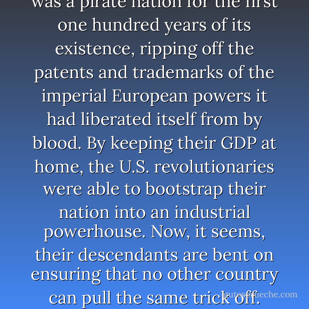 The United States of America was a pirate nation for the first one hundred years of its existence, ripping off the patents and trademarks of the imperial European powers it had liberated itself from by blood. By keeping their GDP at home, the U.S. revolutionaries were able to bootstrap their nation into an industrial powerhouse. Now, it seems, their descendants are bent on ensuring that no other country can pull the same trick off. - Cory Doctorow
