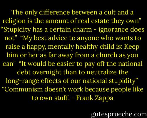 The only difference between a cult and a religion is the amount of real estate they own”<br /><br />“Stupidity has a certain charm - ignorance does not”<br /><br />“My best advice to anyone who wants to raise a happy, mentally healthy child is: Keep him or her as far away from a church as you can”<br /><br />“It would be easier to pay off the national debt overnight than to neutralize the long-range effects of our national stupidity”<br /><br />“Communism doesn't work because people like to own stuff. - Frank Zappa