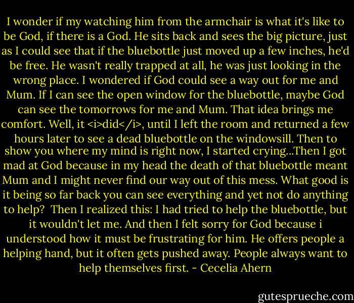 I wonder if my watching him from the armchair is what it's like to be God, if there is a God. He sits back and sees the big picture, just as I could see that if the bluebottle just moved up a few inches, he'd be free. He wasn't really trapped at all, he was just looking in the wrong place. I wondered if God could see a way out for me and Mum. If I can see the open window for the bluebottle, maybe God can see the tomorrows for me and Mum. That idea brings me comfort. Well, it <i>did</i>, until I left the room and returned a few hours later to see a dead bluebottle on the windowsill. Then to show you where my mind is right now, I started crying...Then I got mad at God because in my head the death of that bluebottle meant Mum and I might never find our way out of this mess. What good is it being so far back you can see everything and yet not do anything to help?<br /><br />Then I realized this: I had tried to help the bluebottle, but it wouldn't let me. And then I felt sorry for God because i understood how it must be frustrating for him. He offers people a helping hand, but it often gets pushed away. People always want to help themselves first. - Cecelia Ahern