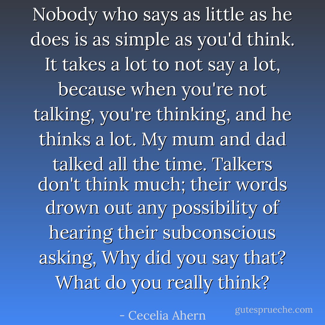 Nobody who says as little as he does is as simple as you'd think. It takes a lot to not say a lot, because when you're not talking, you're thinking, and he thinks <i>a lot</i>. My mum and dad talked all the time. Talkers don't think much; their words drown out any possibility of hearing their subconscious asking, <i>Why did you say that? What do you really think?</i> - Cecelia Ahern