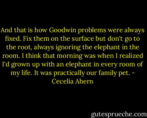 And that is how Goodwin problems were always fixed. Fix them on the surface but don't go to the root, always ignoring the elephant in the room. I think that morning was when I realized I'd grown up with an elephant in every room of my life. It was practically our family pet. - Cecelia Ahern