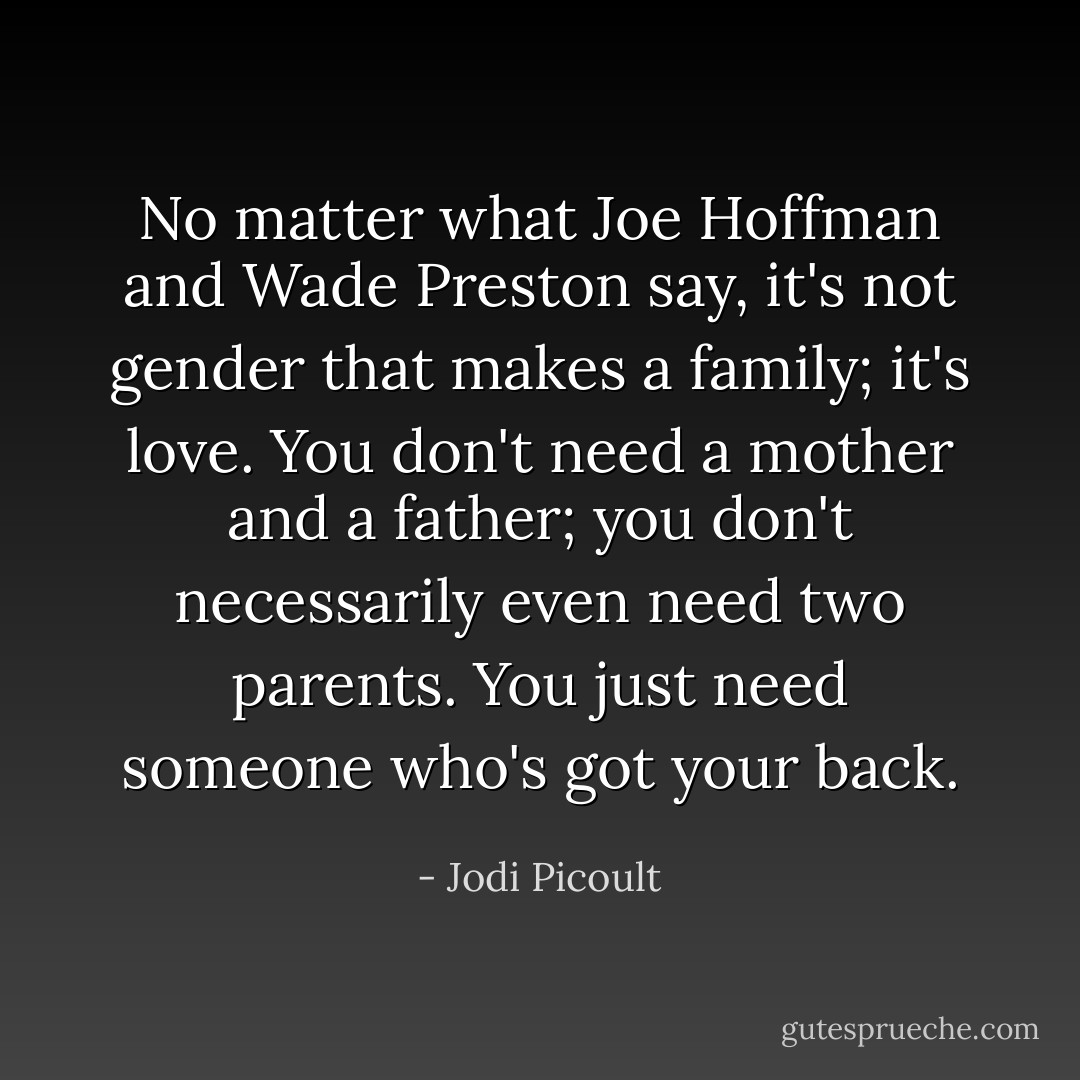 No matter what Joe Hoffman and Wade Preston say, it's not gender that makes a family; it's love. You don't need a mother and a father; you don't necessarily even need two parents. You just need someone who's got your back. - Jodi Picoult