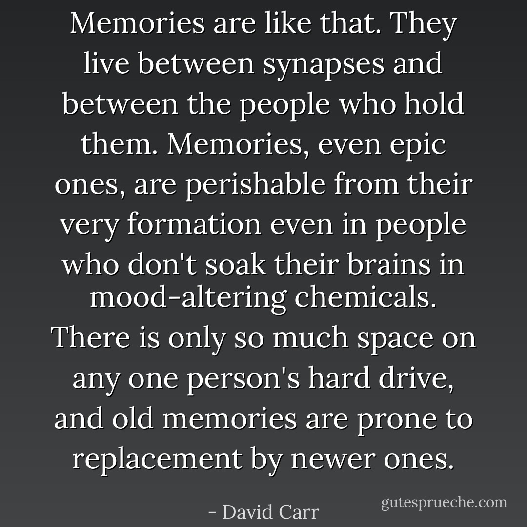 Memories are like that. They live between synapses and between the people who hold them. Memories, even epic ones, are perishable from their very formation even in people who don't soak their brains in mood-altering chemicals. There is only so much space on any one person's hard drive, and old memories are prone to replacement by newer ones. - David Carr