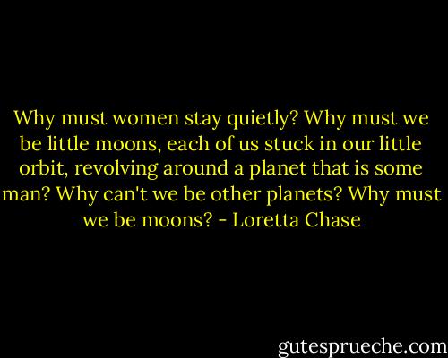 Why must women stay quietly? Why must we be little moons, each of us stuck in our little orbit, revolving around a planet that is some man? Why can't we be other planets? Why must we be moons? - Loretta Chase