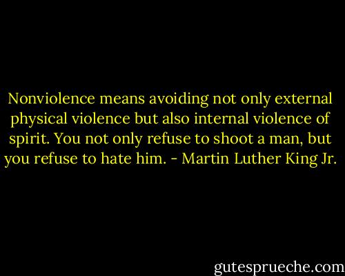 Nonviolence means avoiding not only external physical violence but also internal violence of spirit. You not only refuse to shoot a man, but you refuse to hate him. - Martin Luther King Jr.
