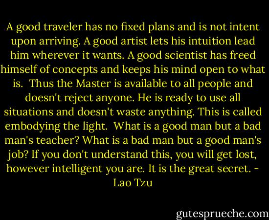 A good traveler has no fixed plans<br />and is not intent upon arriving.<br />A good artist lets his intuition<br />lead him wherever it wants.<br />A good scientist has freed himself of concepts<br />and keeps his mind open to what is.<br /><br />Thus the Master is available to all people<br />and doesn't reject anyone.<br />He is ready to use all situations<br />and doesn't waste anything.<br />This is called embodying the light.<br /><br />What is a good man but a bad man's teacher?<br />What is a bad man but a good man's job?<br />If you don't understand this, you will get lost,<br />however intelligent you are.<br />It is the great secret. - Lao Tzu