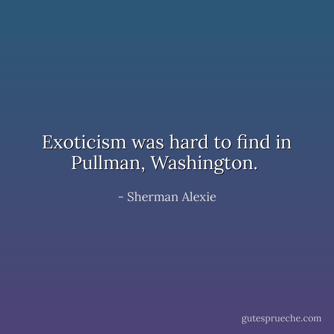 Exoticism was hard to find in Pullman, Washington.  - Sherman Alexie