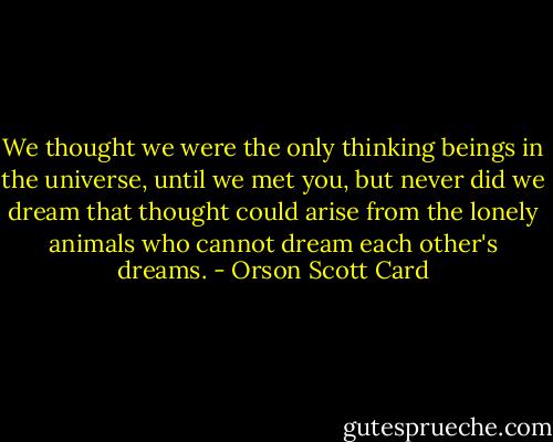 We thought we were the only thinking beings in the universe, until we met you, but never did we dream that thought could arise from the lonely animals who cannot dream each other's dreams. - Orson Scott Card