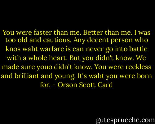 You were faster than me. Better than me. I was too old and cautious. Any decent person who knos waht warfare is can never go into battle with a whole heart. But you didn't know. We made sure youo didn't know. You were reckless and brilliant and young. It's waht you were born for. - Orson Scott Card
