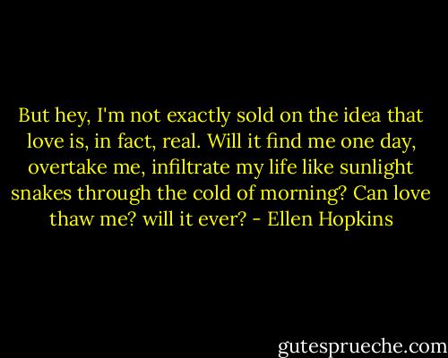 But hey,<br />I'm not exactly sold on the idea that love is, in fact, real. Will it find me one day, overtake me, infiltrate my life like sunlight snakes through the cold of morning? Can love thaw me? will it ever? - Ellen Hopkins