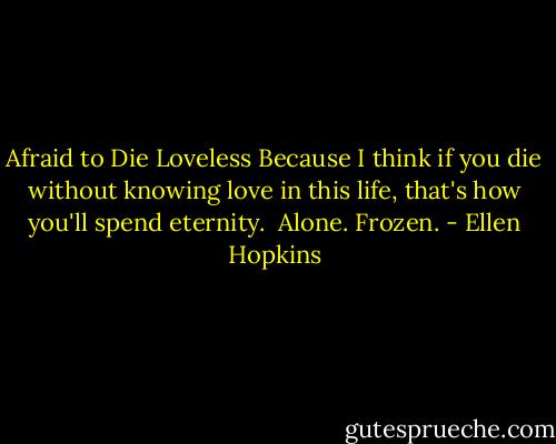 Afraid to Die Loveless<br />Because I think if you die without knowing love in this life, that's how you'll spend eternity. <br />Alone.<br />Frozen. - Ellen Hopkins