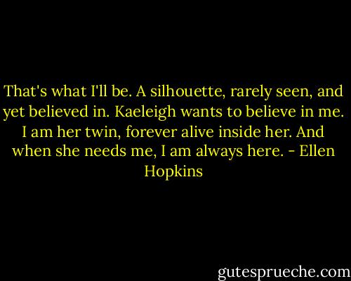 That's what I'll be. A silhouette, rarely seen, and yet believed in. Kaeleigh wants to believe in me. I am her twin, forever alive inside her. And when she needs me, I am always here. - Ellen Hopkins