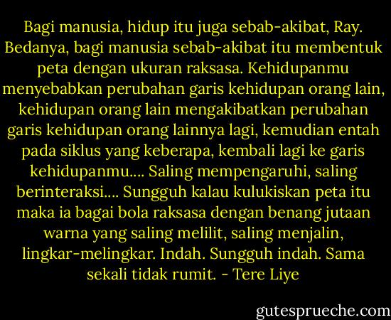 Bagi manusia, hidup itu juga sebab-akibat, Ray. Bedanya, bagi manusia sebab-akibat itu membentuk peta dengan ukuran raksasa. Kehidupanmu menyebabkan perubahan garis kehidupan orang lain, kehidupan orang lain mengakibatkan perubahan garis kehidupan orang lainnya lagi, kemudian entah pada siklus yang keberapa, kembali lagi ke garis kehidupanmu.... Saling mempengaruhi, saling berinteraksi.... Sungguh kalau kulukiskan peta itu maka ia bagai bola raksasa dengan benang jutaan warna yang saling melilit, saling menjalin, lingkar-melingkar. Indah. Sungguh indah. Sama sekali tidak rumit. - Tere Liye