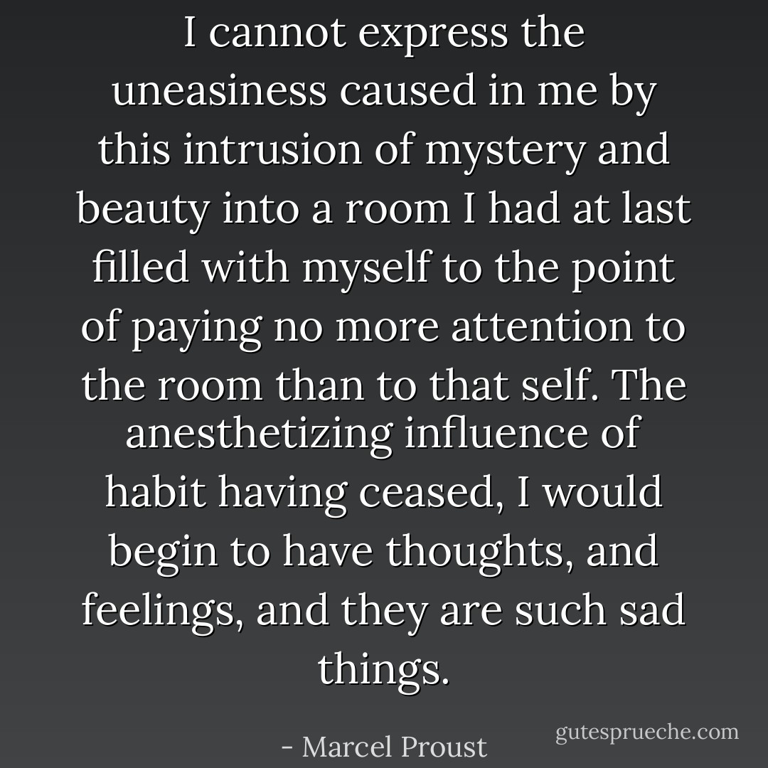 I cannot express the uneasiness caused in me by this intrusion of mystery and beauty into a room I had at last filled with myself to the point of paying no more attention to the room than to that self. The anesthetizing influence of habit having ceased, I would begin to have thoughts, and feelings, and they are such sad things. - Marcel Proust