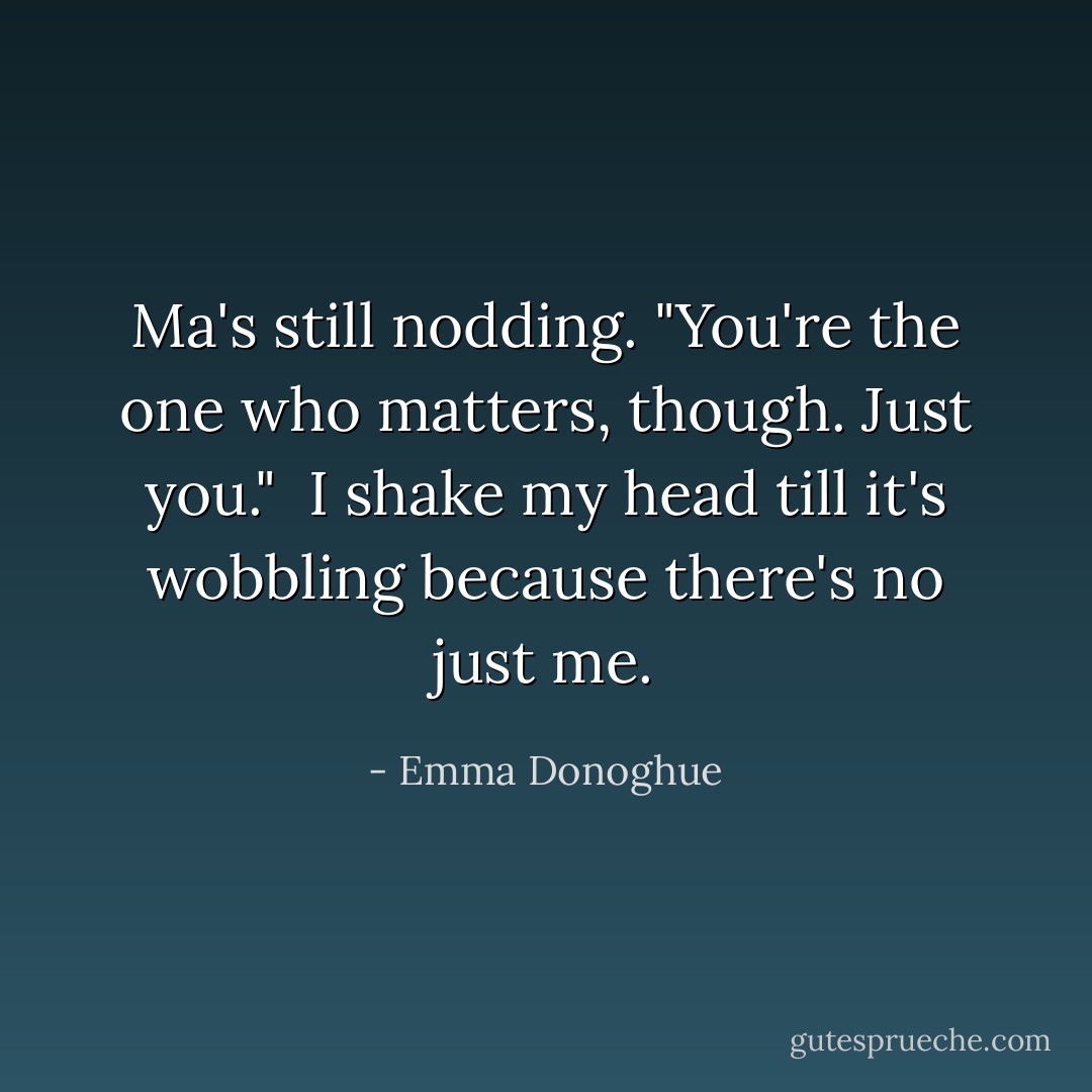 Ma's still nodding. "You're the one who matters, though. Just you."<br /><br />I shake my head till it's wobbling because there's no just me. - Emma Donoghue