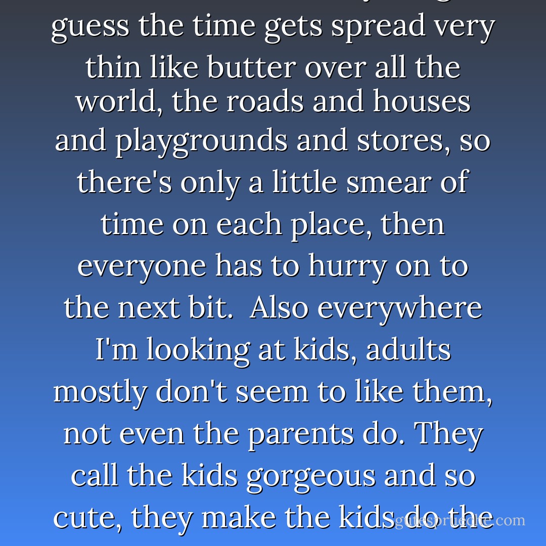 In the world I notice persons are nearly always stressed and have no time. Even Grandma often says that, but she and Steppa don't have jobs, so I don't know how persons with jobs do the jobs and all the living as well. In Room me and Ma had time for everything. I guess the time gets spread very thin like butter over all the world, the roads and houses and playgrounds and stores, so there's only a little smear of time on each place, then everyone has to hurry on to the next bit.<br /><br />Also everywhere I'm looking at kids, adults mostly don't seem to like them, not even the parents do. They call the kids gorgeous and so cute, they make the kids do the thing all over again so they can take a photo, but they don't want to actually play with them, they'd rather drink coffee talking to other adults. Sometimes there's a small kid crying and the Ma of it doesn't even hear. - Emma Donoghue