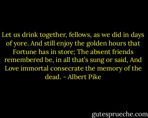 Let us drink together, fellows, as we did in days of yore.<br />And still enjoy the golden hours that Fortune has in store;<br />The absent friends remembered be, in all that’s sung or said,<br />And Love immortal consecrate the memory of the dead. - Albert Pike