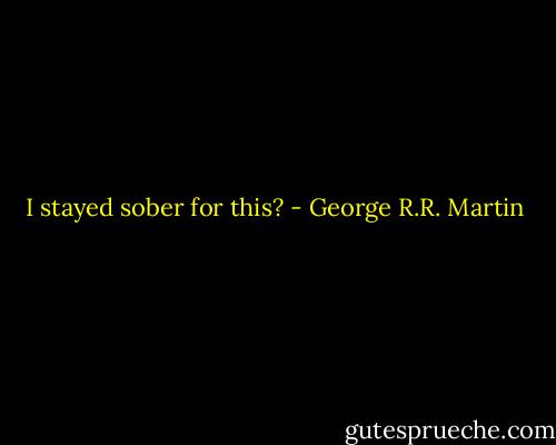 I stayed sober for this? - George R.R. Martin
