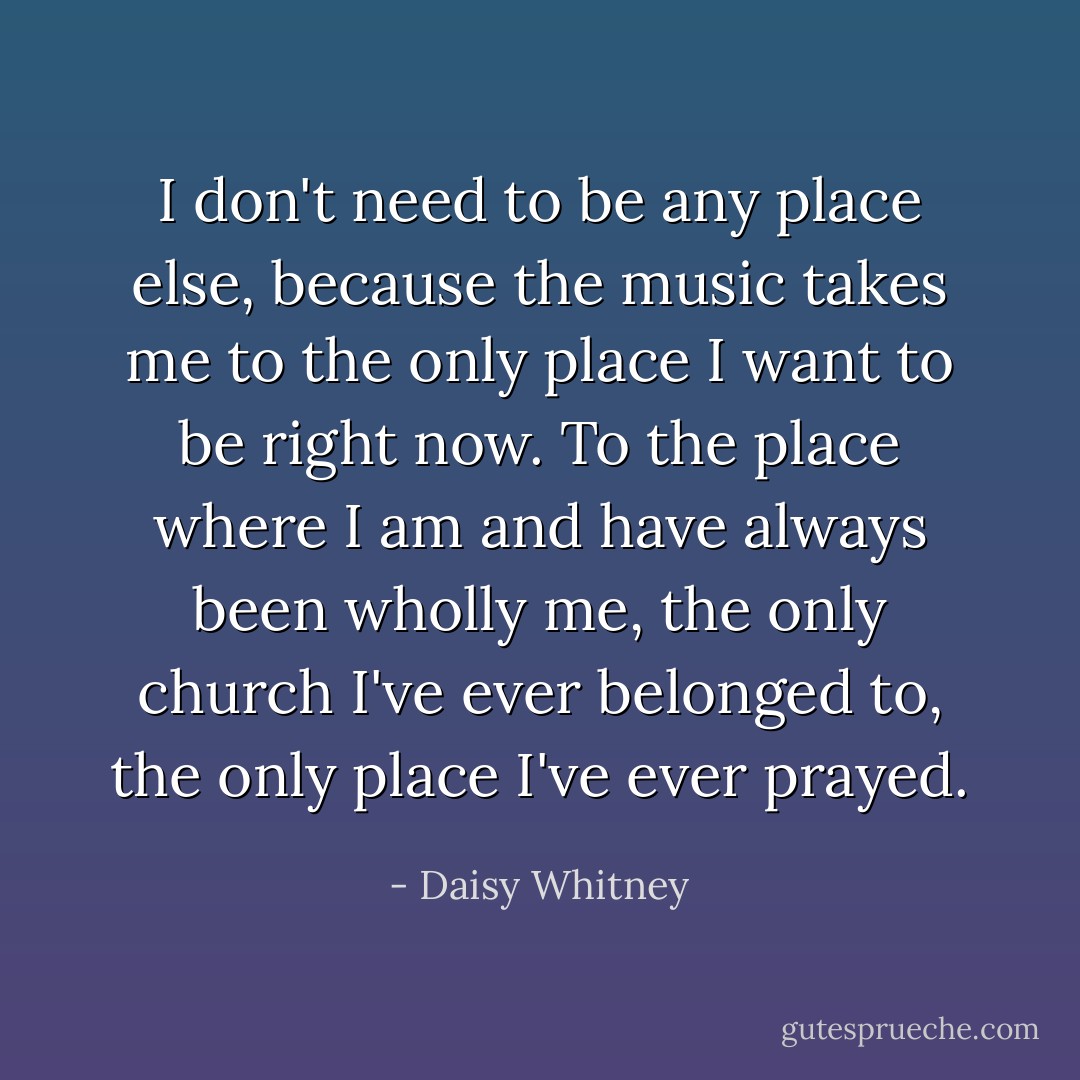 I don't need to be any place else, because the music takes me to the only place I want to be right now. To the place where I am and have always been wholly me, the only church I've ever belonged to, the only place I've ever prayed. - Daisy Whitney