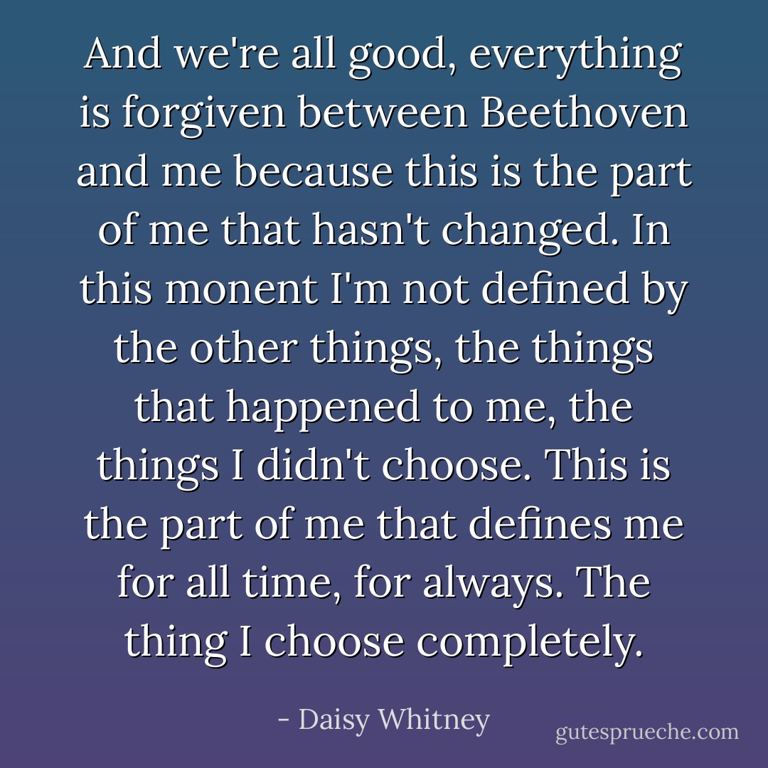 And we're all good, everything is forgiven between Beethoven and me because this is the part of me that hasn't changed. In this monent I'm not defined by the other things, the things that happened to me, the things I didn't choose. This is the part of me that defines me for all time, for always. The thing I choose completely. - Daisy Whitney