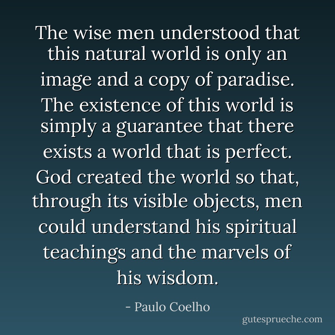 The wise men understood that this natural world is only an image and a copy of paradise. The existence of this world is simply a guarantee that there exists a world that is perfect. God created the world so that, through its visible objects, men could understand his spiritual teachings and the marvels of his wisdom. - Paulo Coelho