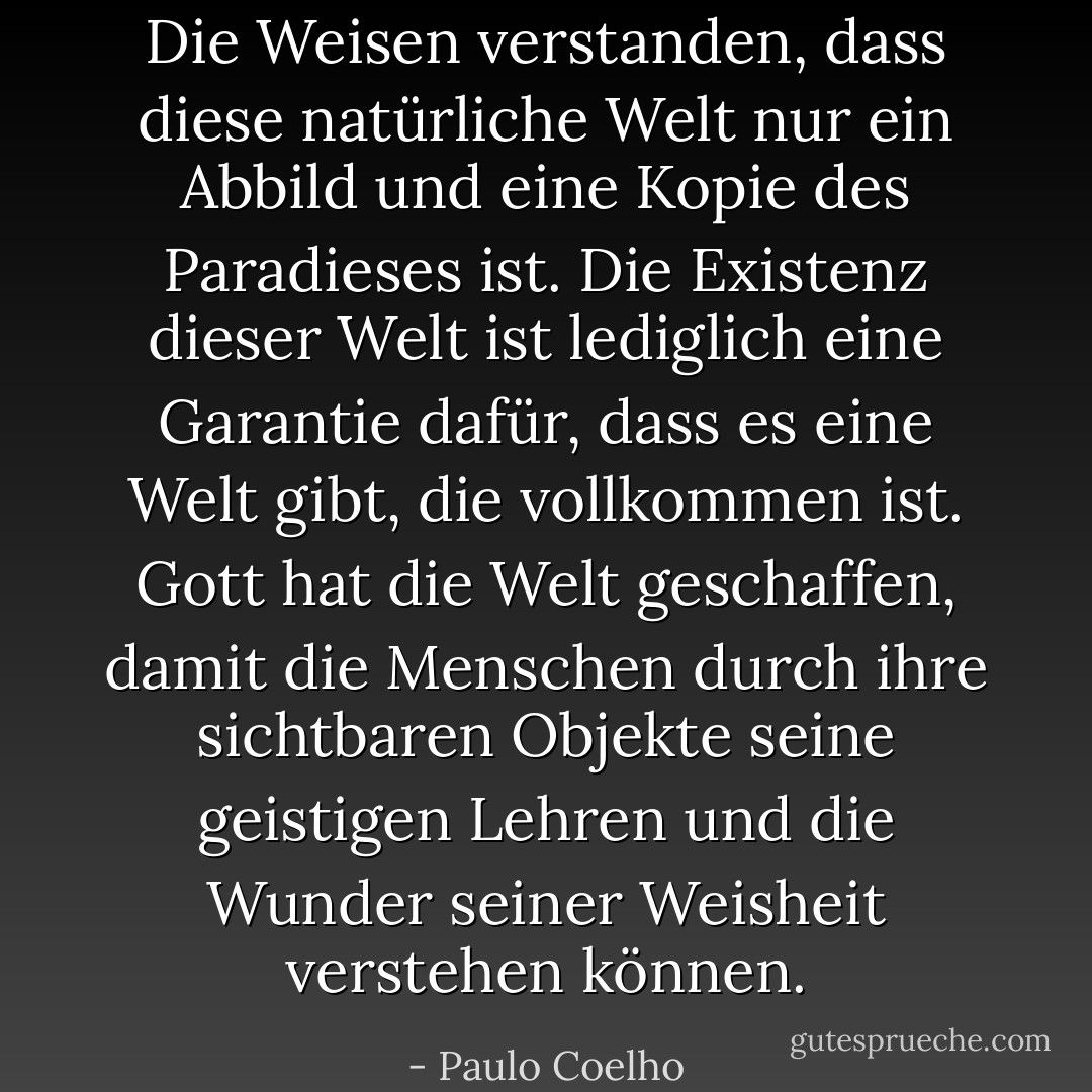 Die Weisen verstanden, dass diese natürliche Welt nur ein Abbild und eine Kopie des Paradieses ist. Die Existenz dieser Welt ist lediglich eine Garantie dafür, dass es eine Welt gibt, die vollkommen ist. Gott hat die Welt geschaffen, damit die Menschen durch ihre sichtbaren Objekte seine geistigen Lehren und die Wunder seiner Weisheit verstehen können. - Paulo Coelho<