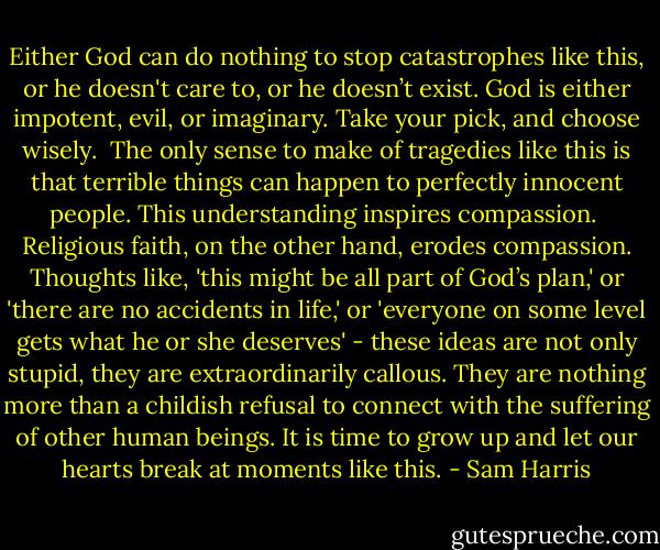 Either God can do nothing to stop catastrophes like this, or he doesn't care to, or he doesn’t exist. God is either impotent, evil, or imaginary. Take your pick, and choose wisely.<br /><br />The only sense to make of tragedies like this is that terrible things can happen to perfectly innocent people. This understanding inspires compassion.<br /><br />Religious faith, on the other hand, erodes compassion. Thoughts like, 'this might be all part of God’s plan,' or 'there are no accidents in life,' or 'everyone on some level gets what he or she deserves' - these ideas are not only stupid, they are extraordinarily callous. They are nothing more than a childish refusal to connect with the suffering of other human beings. It is time to grow up and let our hearts break at moments like this. - Sam Harris