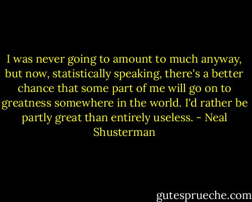I was never going to amount to much anyway, but now, statistically speaking, there's a better chance that some part of me will go on to greatness somewhere in the world. I'd rather be partly great than entirely useless. - Neal Shusterman