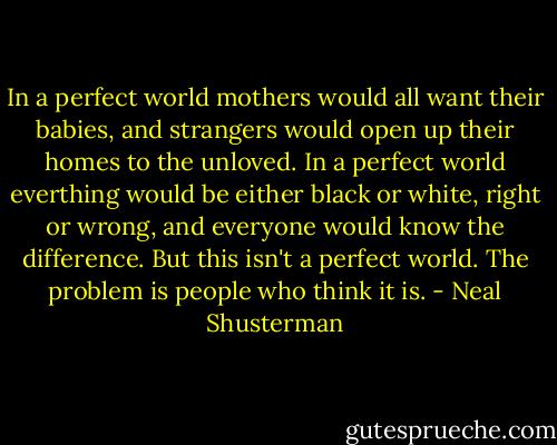 In a perfect world mothers would all want their babies, and strangers would open up their homes to the unloved. In a perfect world everthing would be either black or white, right or wrong, and everyone would know the difference. But this isn't a perfect world. The problem is people who think it is. - Neal Shusterman